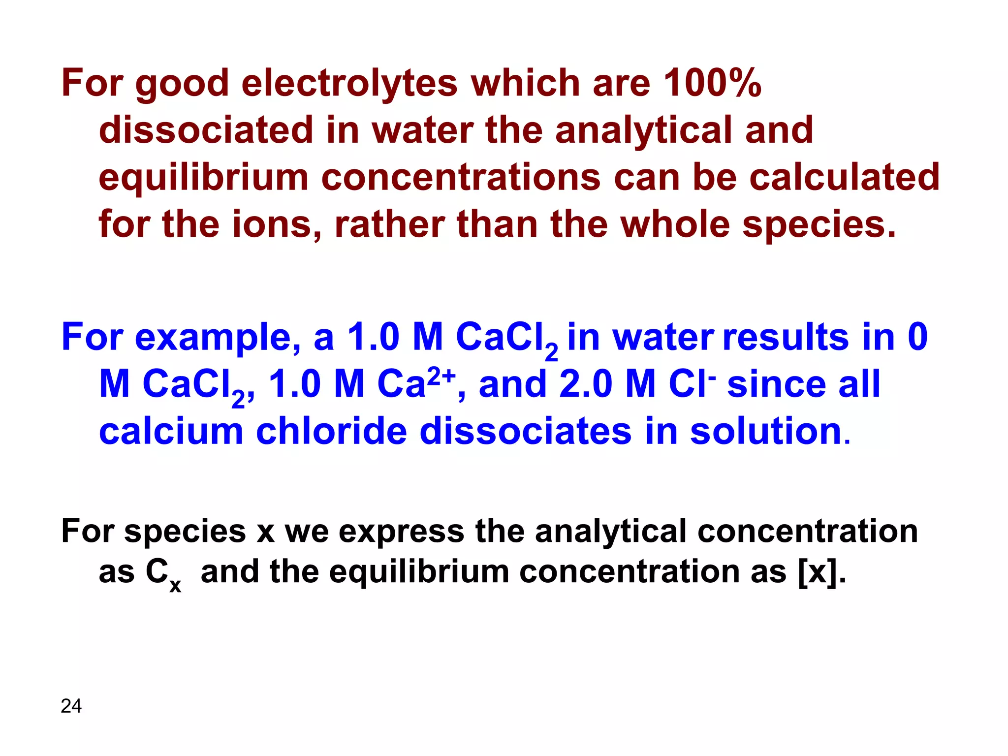 24
For good electrolytes which are 100%
dissociated in water the analytical and
equilibrium concentrations can be calculated
for the ions, rather than the whole species.
For example, a 1.0 M CaCl2 in water results in 0
M CaCl2, 1.0 M Ca2+, and 2.0 M Cl- since all
calcium chloride dissociates in solution.
For species x we express the analytical concentration
as Cx and the equilibrium concentration as [x].
 