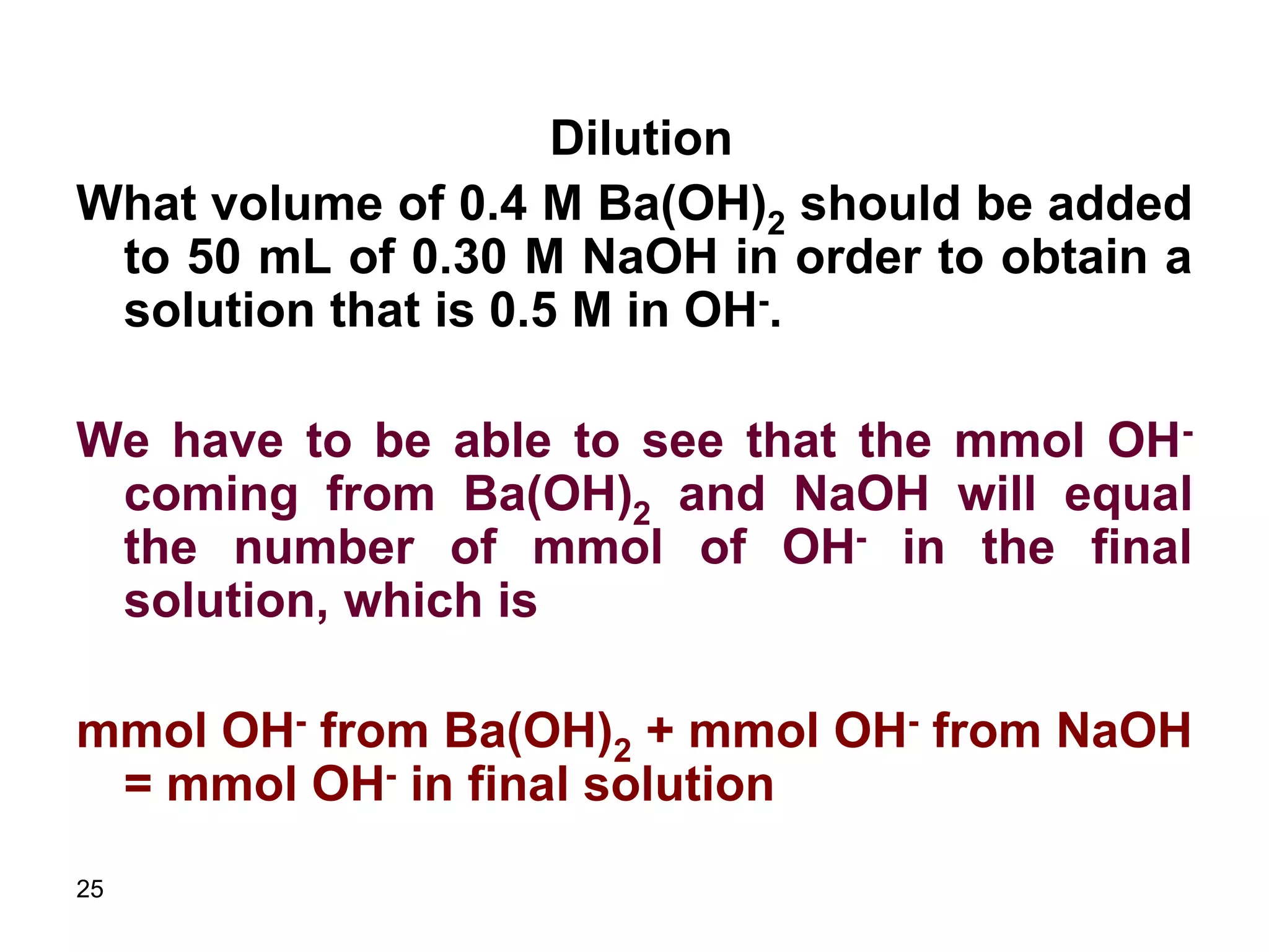 25
Dilution
What volume of 0.4 M Ba(OH)2 should be added
to 50 mL of 0.30 M NaOH in order to obtain a
solution that is 0.5 M in OH-.
We have to be able to see that the mmol OH-
coming from Ba(OH)2 and NaOH will equal
the number of mmol of OH- in the final
solution, which is
mmol OH- from Ba(OH)2 + mmol OH- from NaOH
= mmol OH- in final solution
 