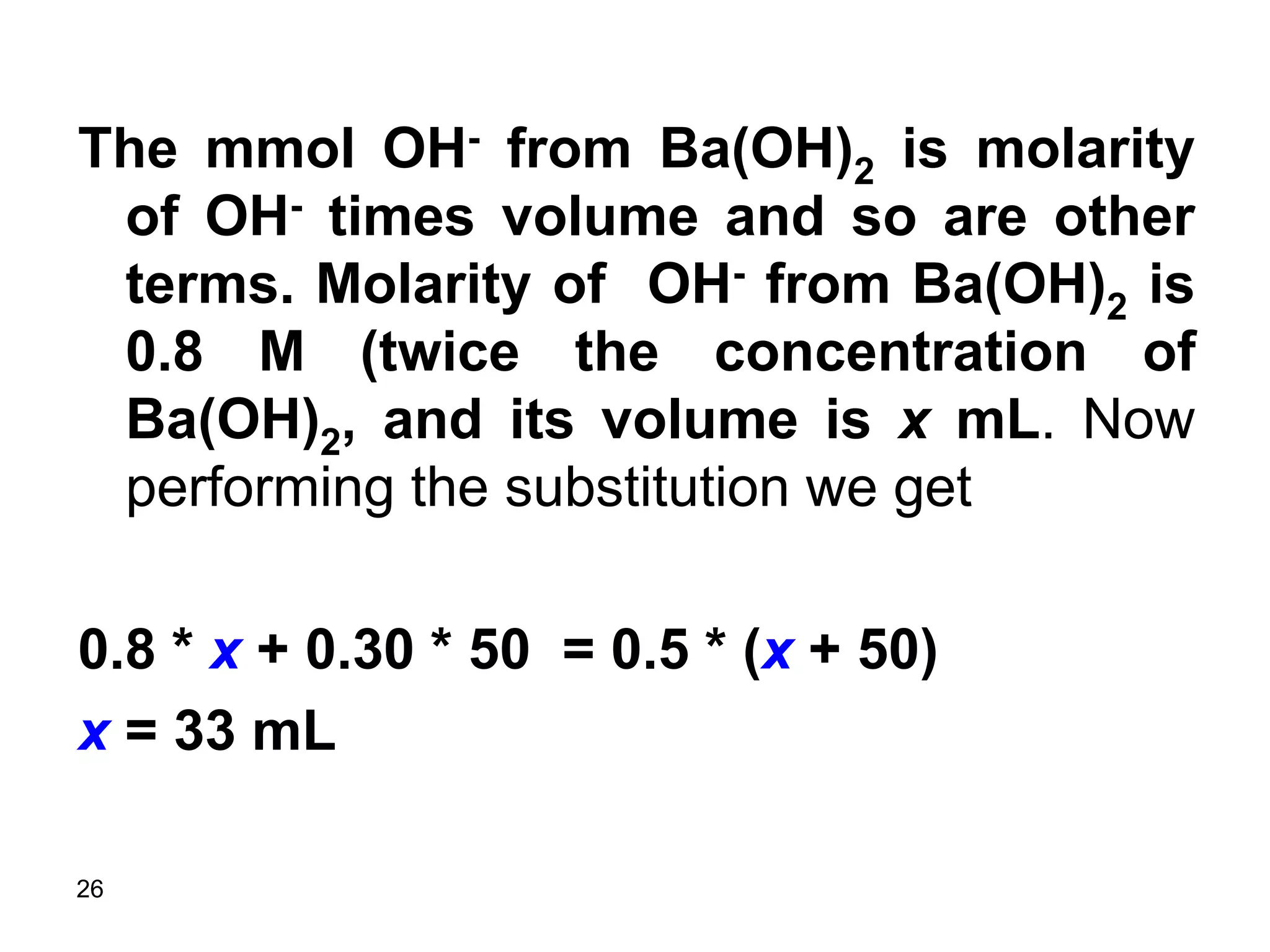26
The mmol OH- from Ba(OH)2 is molarity
of OH- times volume and so are other
terms. Molarity of OH- from Ba(OH)2 is
0.8 M (twice the concentration of
Ba(OH)2, and its volume is x mL. Now
performing the substitution we get
0.8 * x + 0.30 * 50 = 0.5 * (x + 50)
x = 33 mL
 