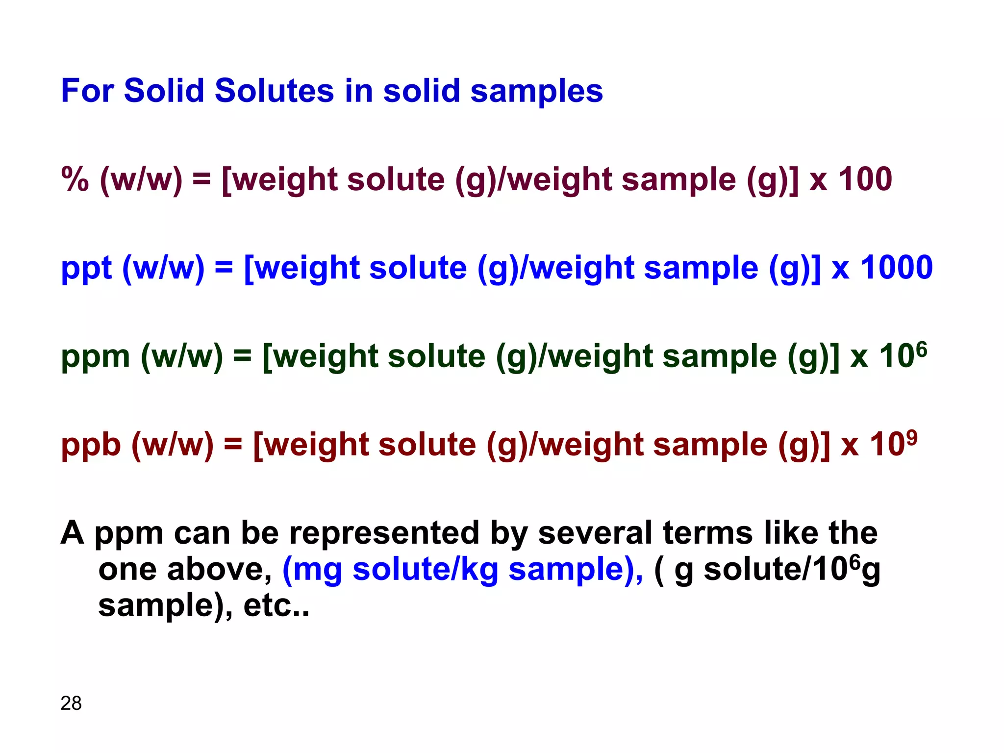 28
For Solid Solutes in solid samples
% (w/w) = [weight solute (g)/weight sample (g)] x 100
ppt (w/w) = [weight solute (g)/weight sample (g)] x 1000
ppm (w/w) = [weight solute (g)/weight sample (g)] x 106
ppb (w/w) = [weight solute (g)/weight sample (g)] x 109
A ppm can be represented by several terms like the
one above, (mg solute/kg sample), ( g solute/106g
sample), etc..
 
