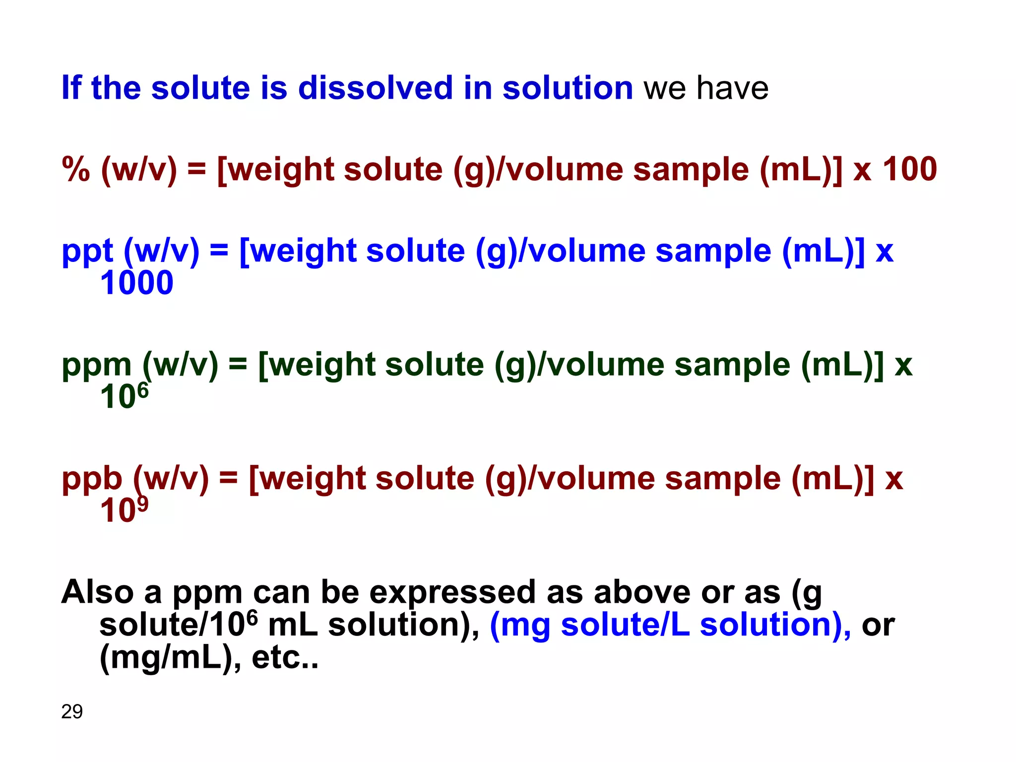 29
If the solute is dissolved in solution we have
% (w/v) = [weight solute (g)/volume sample (mL)] x 100
ppt (w/v) = [weight solute (g)/volume sample (mL)] x
1000
ppm (w/v) = [weight solute (g)/volume sample (mL)] x
106
ppb (w/v) = [weight solute (g)/volume sample (mL)] x
109
Also a ppm can be expressed as above or as (g
solute/106 mL solution), (mg solute/L solution), or
(mg/mL), etc..
 