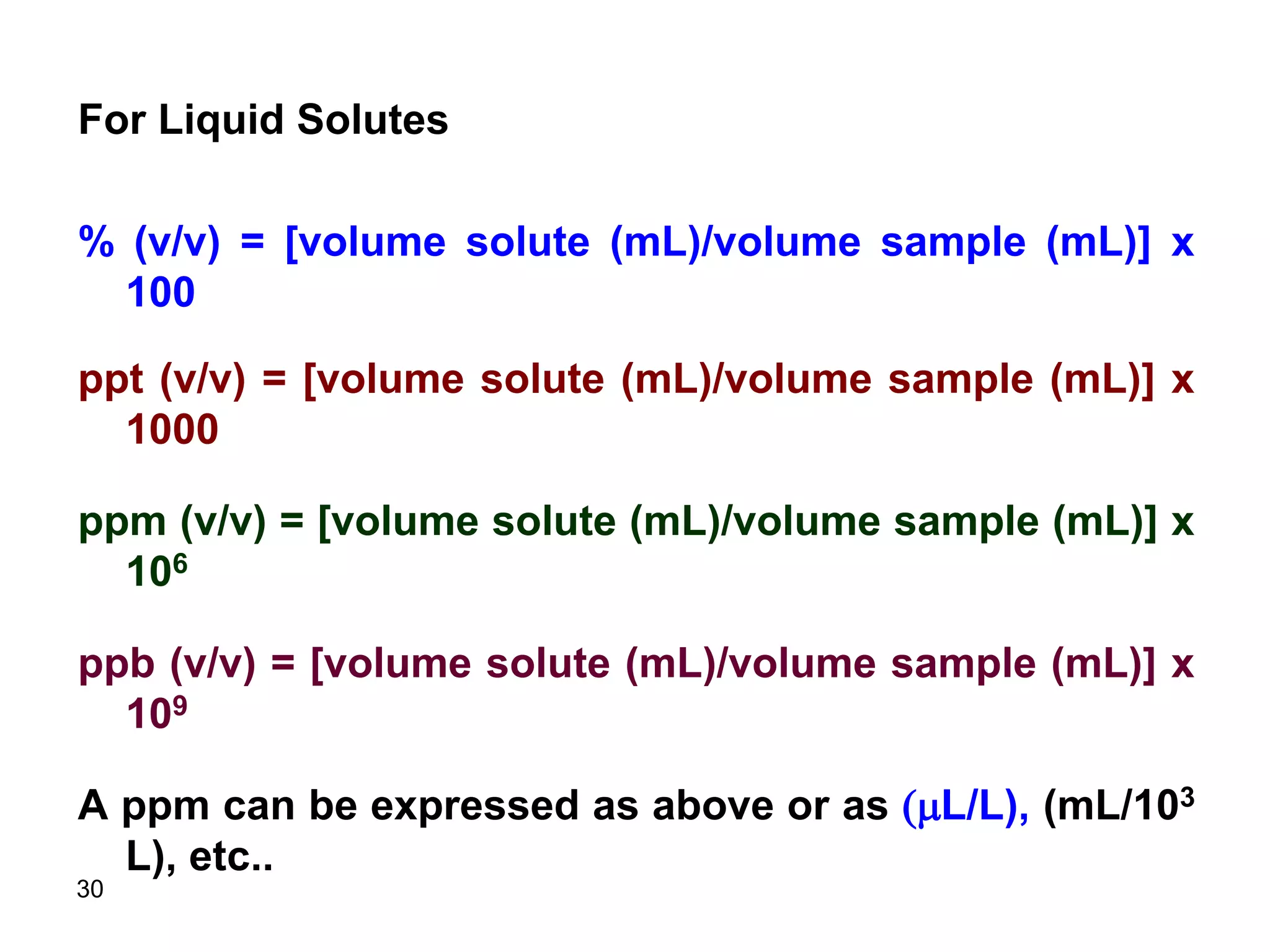 30
For Liquid Solutes
% (v/v) = [volume solute (mL)/volume sample (mL)] x
100
ppt (v/v) = [volume solute (mL)/volume sample (mL)] x
1000
ppm (v/v) = [volume solute (mL)/volume sample (mL)] x
106
ppb (v/v) = [volume solute (mL)/volume sample (mL)] x
109
A ppm can be expressed as above or as (mL/L), (mL/103
L), etc..
 