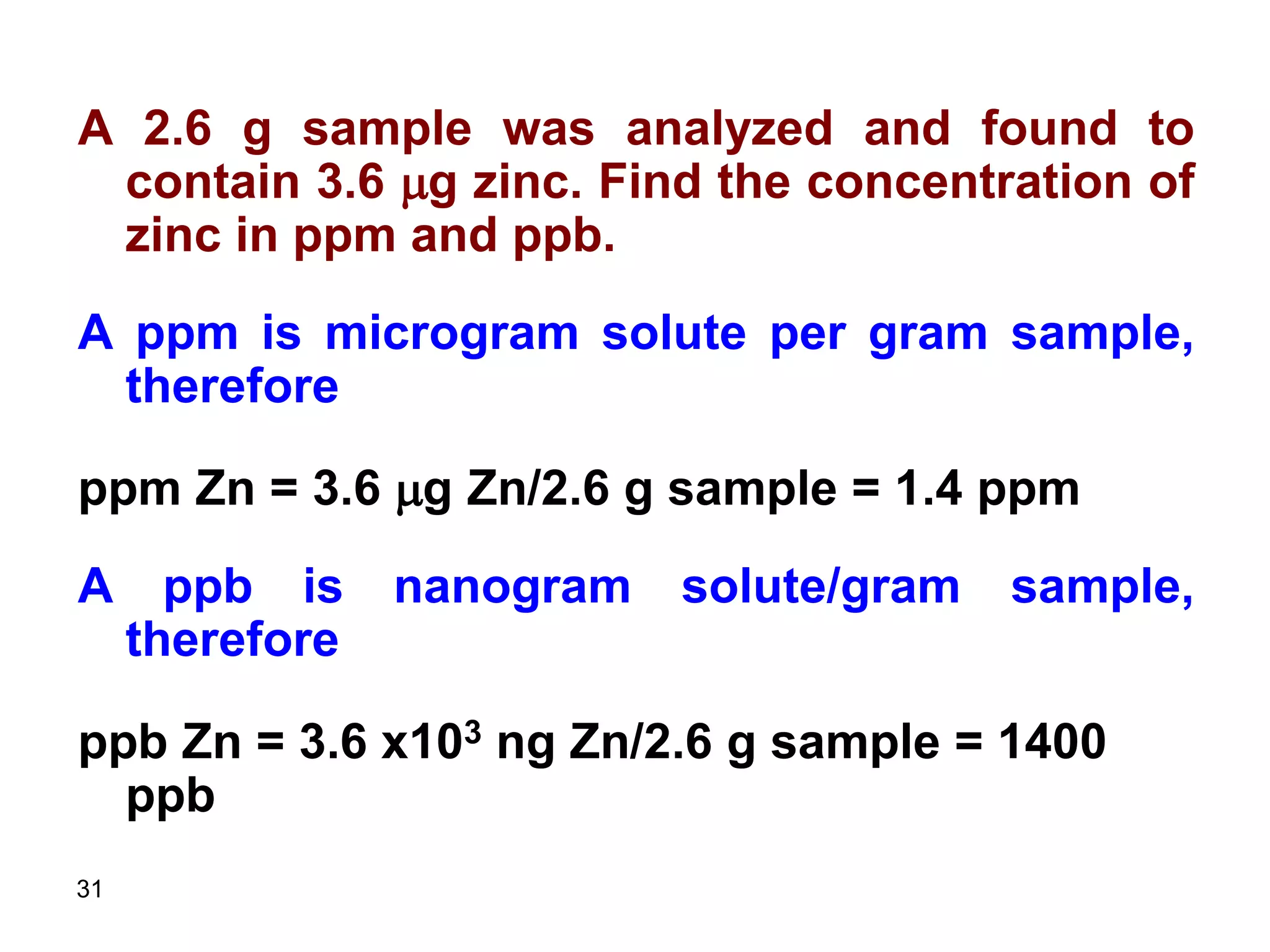 31
A 2.6 g sample was analyzed and found to
contain 3.6 mg zinc. Find the concentration of
zinc in ppm and ppb.
A ppm is microgram solute per gram sample,
therefore
ppm Zn = 3.6 mg Zn/2.6 g sample = 1.4 ppm
A ppb is nanogram solute/gram sample,
therefore
ppb Zn = 3.6 x103 ng Zn/2.6 g sample = 1400
ppb
 