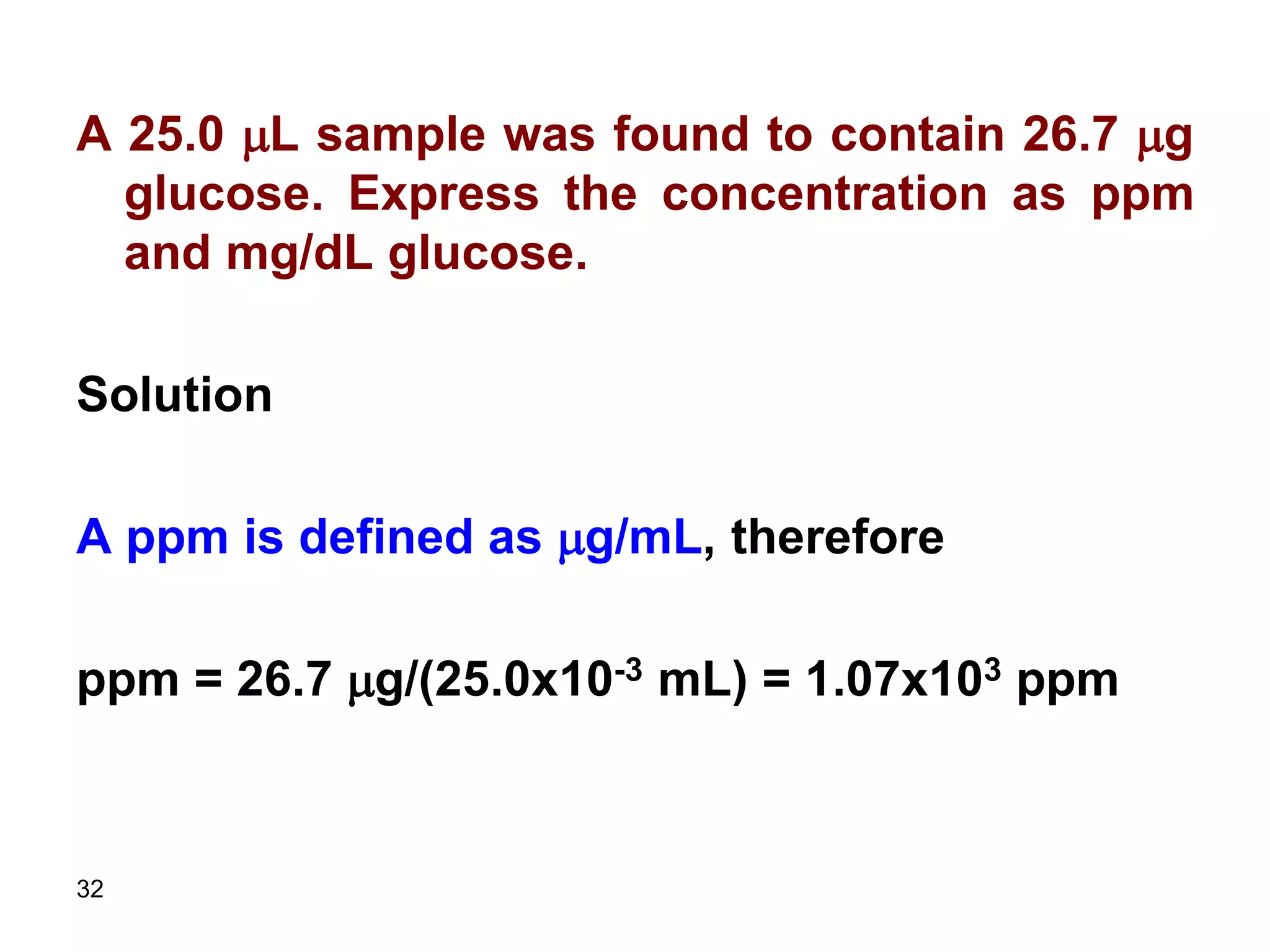 32
A 25.0 mL sample was found to contain 26.7 mg
glucose. Express the concentration as ppm
and mg/dL glucose.
Solution
A ppm is defined as mg/mL, therefore
ppm = 26.7 mg/(25.0x10-3 mL) = 1.07x103 ppm
 