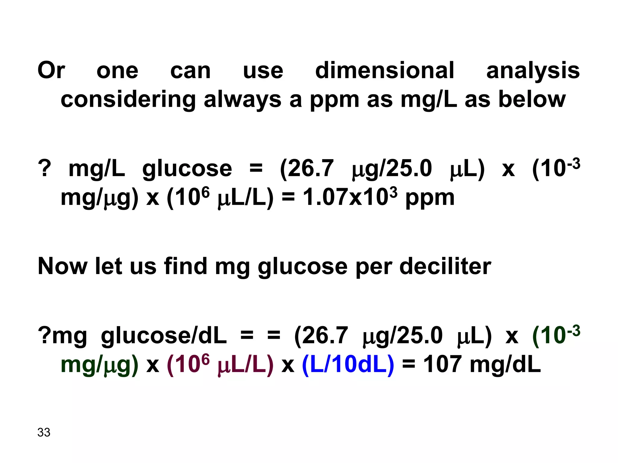 33
Or one can use dimensional analysis
considering always a ppm as mg/L as below
? mg/L glucose = (26.7 mg/25.0 mL) x (10-3
mg/mg) x (106 mL/L) = 1.07x103 ppm
Now let us find mg glucose per deciliter
?mg glucose/dL = = (26.7 mg/25.0 mL) x (10-3
mg/mg) x (106 mL/L) x (L/10dL) = 107 mg/dL
 