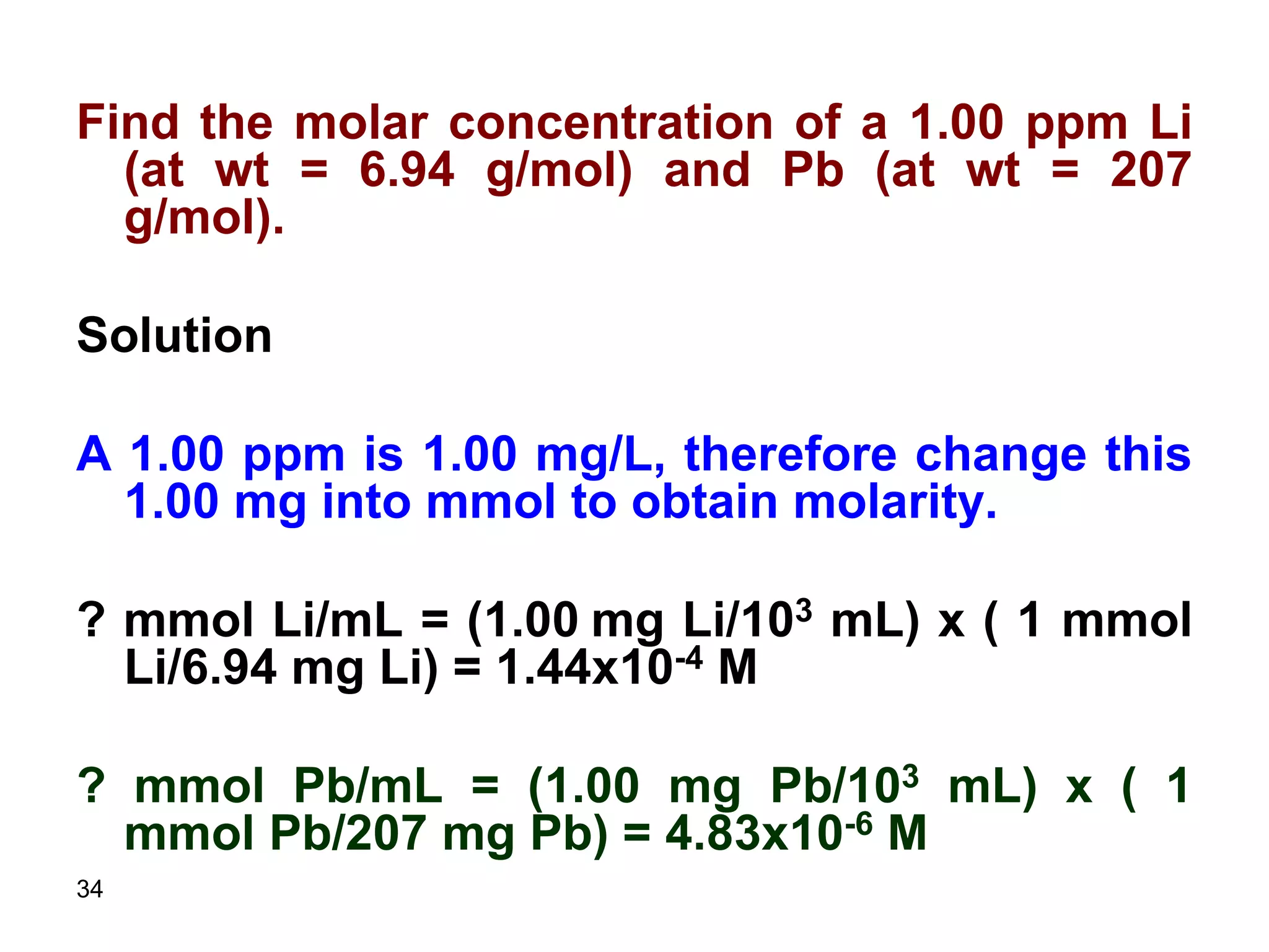 34
Find the molar concentration of a 1.00 ppm Li
(at wt = 6.94 g/mol) and Pb (at wt = 207
g/mol).
Solution
A 1.00 ppm is 1.00 mg/L, therefore change this
1.00 mg into mmol to obtain molarity.
? mmol Li/mL = (1.00 mg Li/103 mL) x ( 1 mmol
Li/6.94 mg Li) = 1.44x10-4 M
? mmol Pb/mL = (1.00 mg Pb/103 mL) x ( 1
mmol Pb/207 mg Pb) = 4.83x10-6 M
 