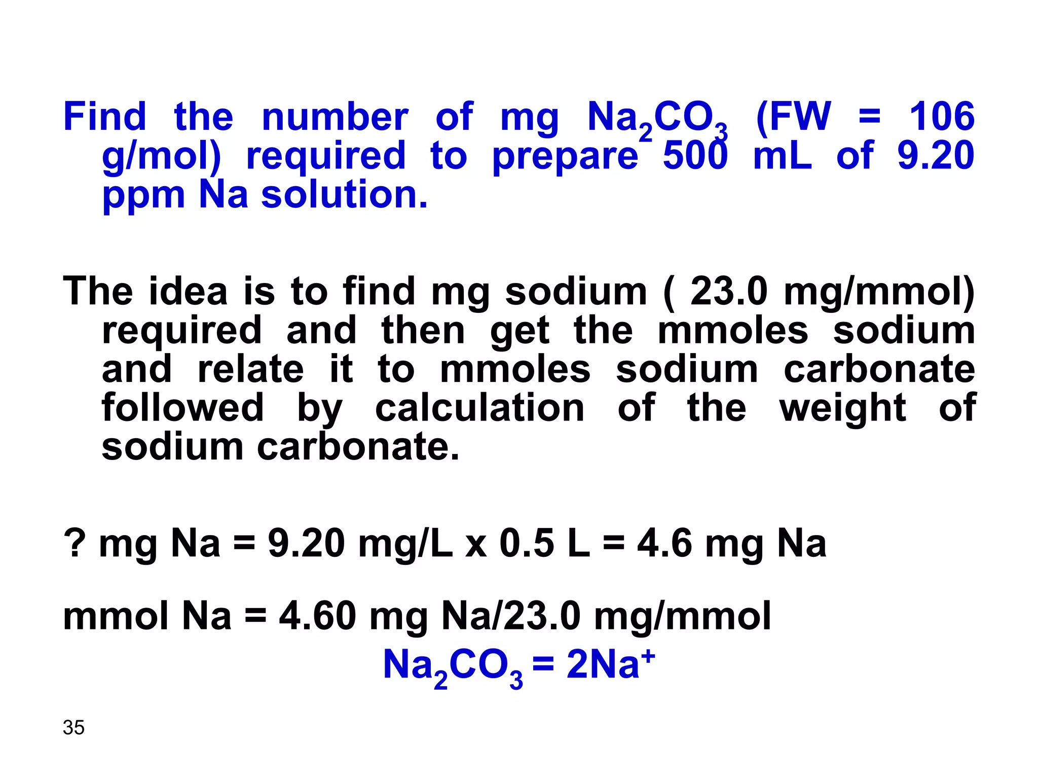 35
Find the number of mg Na2CO3 (FW = 106
g/mol) required to prepare 500 mL of 9.20
ppm Na solution.
The idea is to find mg sodium ( 23.0 mg/mmol)
required and then get the mmoles sodium
and relate it to mmoles sodium carbonate
followed by calculation of the weight of
sodium carbonate.
? mg Na = 9.20 mg/L x 0.5 L = 4.6 mg Na
mmol Na = 4.60 mg Na/23.0 mg/mmol
Na2CO3 = 2Na+
 