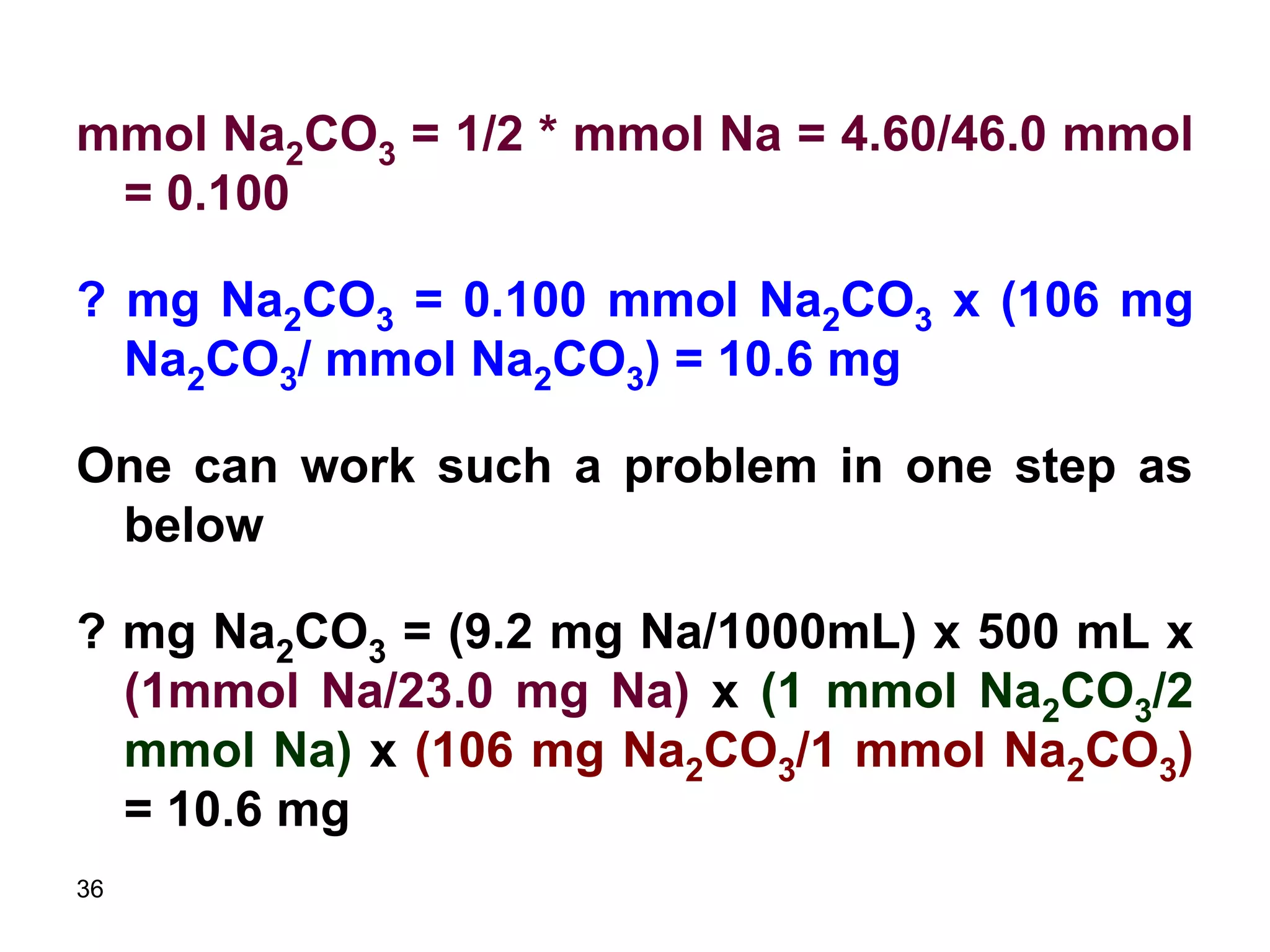 36
mmol Na2CO3 = 1/2 * mmol Na = 4.60/46.0 mmol
= 0.100
? mg Na2CO3 = 0.100 mmol Na2CO3 x (106 mg
Na2CO3/ mmol Na2CO3) = 10.6 mg
One can work such a problem in one step as
below
? mg Na2CO3 = (9.2 mg Na/1000mL) x 500 mL x
(1mmol Na/23.0 mg Na) x (1 mmol Na2CO3/2
mmol Na) x (106 mg Na2CO3/1 mmol Na2CO3)
= 10.6 mg
 