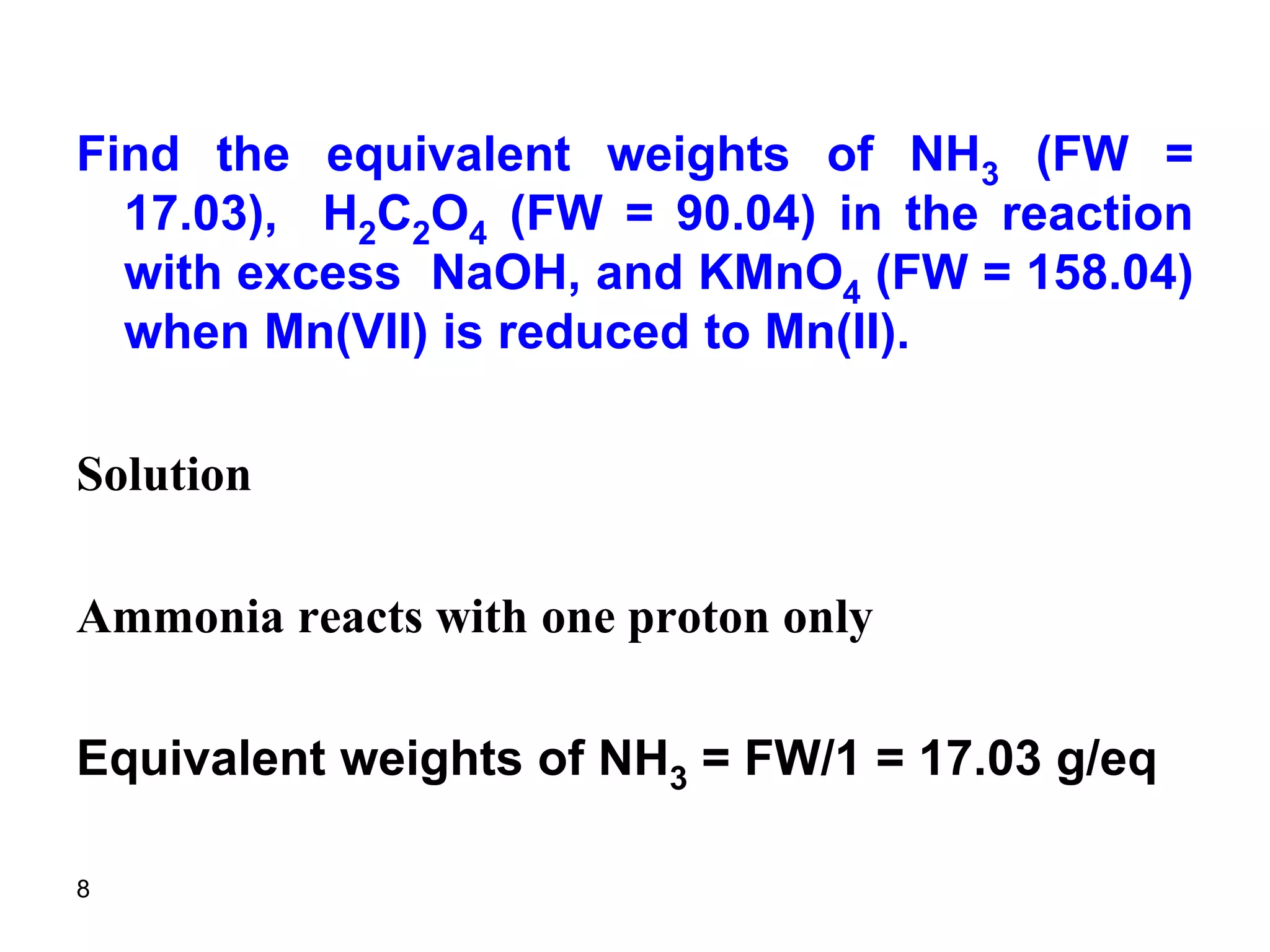 8
Find the equivalent weights of NH3 (FW =
17.03), H2C2O4 (FW = 90.04) in the reaction
with excess NaOH, and KMnO4 (FW = 158.04)
when Mn(VII) is reduced to Mn(II).
Solution
Ammonia reacts with one proton only
Equivalent weights of NH3 = FW/1 = 17.03 g/eq
 