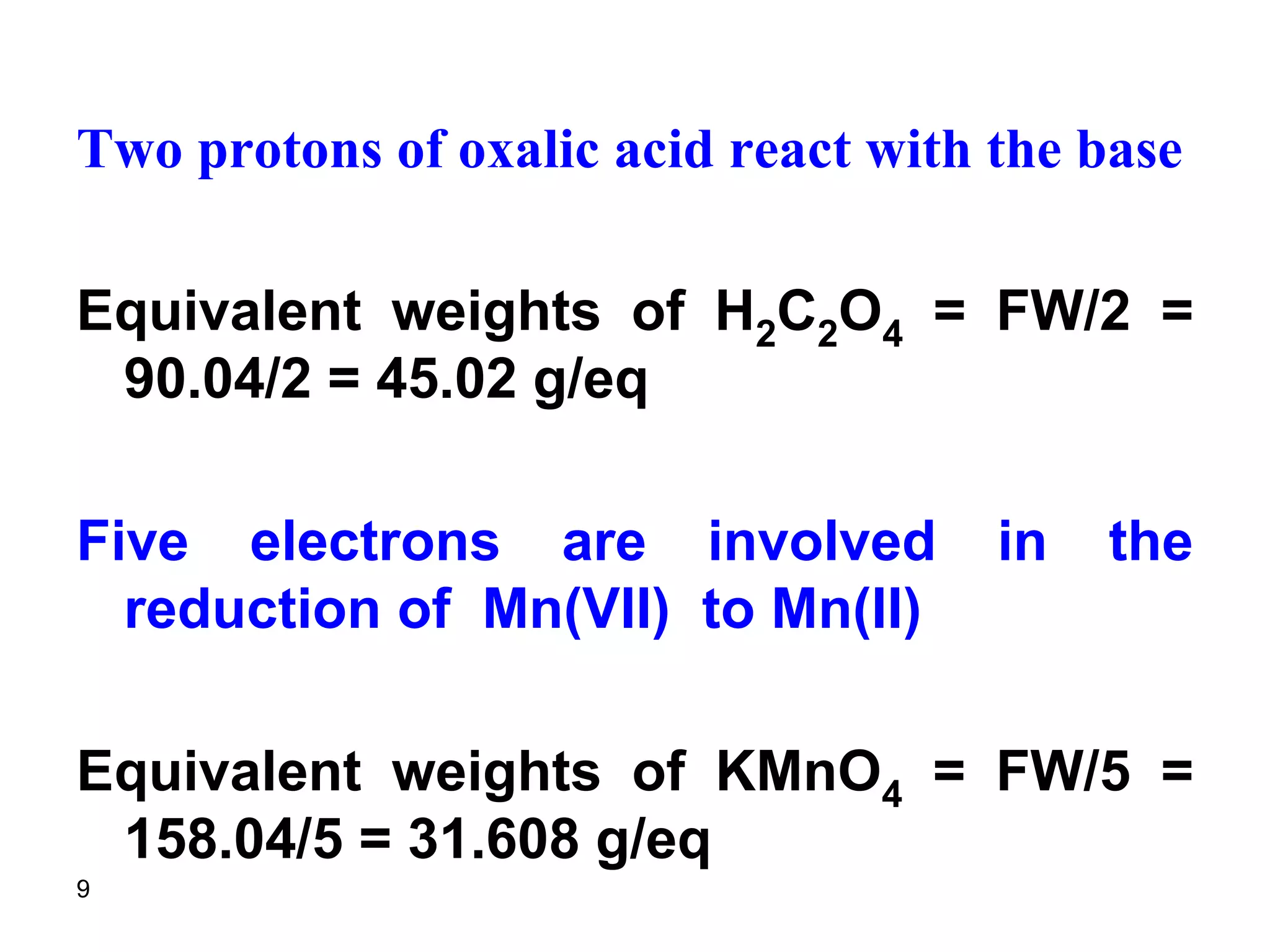 9
Two protons of oxalic acid react with the base
Equivalent weights of H2C2O4 = FW/2 =
90.04/2 = 45.02 g/eq
Five electrons are involved in the
reduction of Mn(VII) to Mn(II)
Equivalent weights of KMnO4 = FW/5 =
158.04/5 = 31.608 g/eq
 