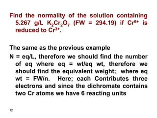 12
Find the normality of the solution containing
5.267 g/L K2Cr2O7 (FW = 294.19) if Cr6+ is
reduced to Cr3+.
The same as the previous example
N = eq/L, therefore we should find the number
of eq where eq = wt/eq wt, therefore we
should find the equivalent weight; where eq
wt = FW/n. Here; each Contributes three
electrons and since the dichromate contains
two Cr atoms we have 6 reacting units
 