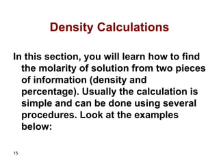15
Density Calculations
In this section, you will learn how to find
the molarity of solution from two pieces
of information (density and
percentage). Usually the calculation is
simple and can be done using several
procedures. Look at the examples
below:
 