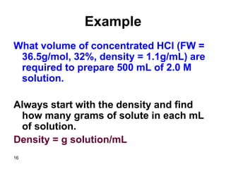 16
Example
What volume of concentrated HCl (FW =
36.5g/mol, 32%, density = 1.1g/mL) are
required to prepare 500 mL of 2.0 M
solution.
Always start with the density and find
how many grams of solute in each mL
of solution.
Density = g solution/mL
 
