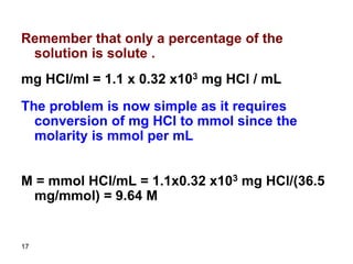 17
Remember that only a percentage of the
solution is solute .
mg HCl/ml = 1.1 x 0.32 x103 mg HCl / mL
The problem is now simple as it requires
conversion of mg HCl to mmol since the
molarity is mmol per mL
M = mmol HCl/mL = 1.1x0.32 x103 mg HCl/(36.5
mg/mmol) = 9.64 M
 