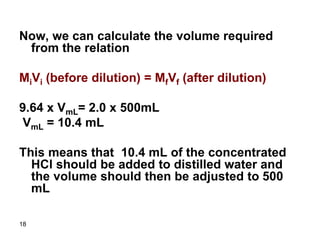 18
Now, we can calculate the volume required
from the relation
MiVi (before dilution) = MfVf (after dilution)
9.64 x VmL= 2.0 x 500mL
VmL = 10.4 mL
This means that 10.4 mL of the concentrated
HCl should be added to distilled water and
the volume should then be adjusted to 500
mL
 