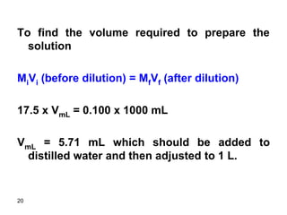 20
To find the volume required to prepare the
solution
MiVi (before dilution) = MfVf (after dilution)
17.5 x VmL = 0.100 x 1000 mL
VmL = 5.71 mL which should be added to
distilled water and then adjusted to 1 L.
 