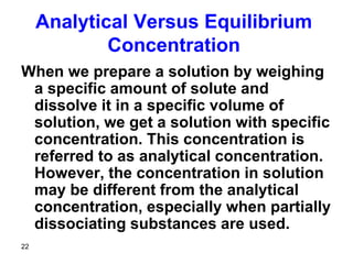 22
Analytical Versus Equilibrium
Concentration
When we prepare a solution by weighing
a specific amount of solute and
dissolve it in a specific volume of
solution, we get a solution with specific
concentration. This concentration is
referred to as analytical concentration.
However, the concentration in solution
may be different from the analytical
concentration, especially when partially
dissociating substances are used.
 