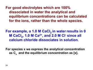 24
For good electrolytes which are 100%
dissociated in water the analytical and
equilibrium concentrations can be calculated
for the ions, rather than the whole species.
For example, a 1.0 M CaCl2 in water results in 0
M CaCl2, 1.0 M Ca2+, and 2.0 M Cl- since all
calcium chloride dissociates in solution.
For species x we express the analytical concentration
as Cx and the equilibrium concentration as [x].
 