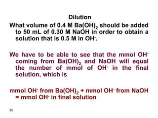25
Dilution
What volume of 0.4 M Ba(OH)2 should be added
to 50 mL of 0.30 M NaOH in order to obtain a
solution that is 0.5 M in OH-.
We have to be able to see that the mmol OH-
coming from Ba(OH)2 and NaOH will equal
the number of mmol of OH- in the final
solution, which is
mmol OH- from Ba(OH)2 + mmol OH- from NaOH
= mmol OH- in final solution
 