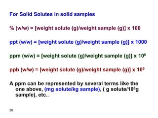 28
For Solid Solutes in solid samples
% (w/w) = [weight solute (g)/weight sample (g)] x 100
ppt (w/w) = [weight solute (g)/weight sample (g)] x 1000
ppm (w/w) = [weight solute (g)/weight sample (g)] x 106
ppb (w/w) = [weight solute (g)/weight sample (g)] x 109
A ppm can be represented by several terms like the
one above, (mg solute/kg sample), ( g solute/106g
sample), etc..
 