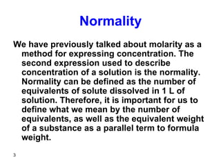 3
Normality
We have previously talked about molarity as a
method for expressing concentration. The
second expression used to describe
concentration of a solution is the normality.
Normality can be defined as the number of
equivalents of solute dissolved in 1 L of
solution. Therefore, it is important for us to
define what we mean by the number of
equivalents, as well as the equivalent weight
of a substance as a parallel term to formula
weight.
 