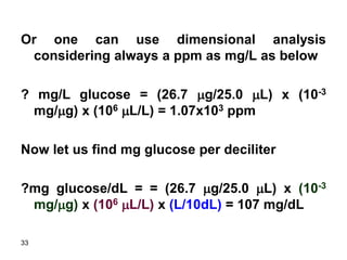 33
Or one can use dimensional analysis
considering always a ppm as mg/L as below
? mg/L glucose = (26.7 mg/25.0 mL) x (10-3
mg/mg) x (106 mL/L) = 1.07x103 ppm
Now let us find mg glucose per deciliter
?mg glucose/dL = = (26.7 mg/25.0 mL) x (10-3
mg/mg) x (106 mL/L) x (L/10dL) = 107 mg/dL
 