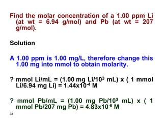 34
Find the molar concentration of a 1.00 ppm Li
(at wt = 6.94 g/mol) and Pb (at wt = 207
g/mol).
Solution
A 1.00 ppm is 1.00 mg/L, therefore change this
1.00 mg into mmol to obtain molarity.
? mmol Li/mL = (1.00 mg Li/103 mL) x ( 1 mmol
Li/6.94 mg Li) = 1.44x10-4 M
? mmol Pb/mL = (1.00 mg Pb/103 mL) x ( 1
mmol Pb/207 mg Pb) = 4.83x10-6 M
 