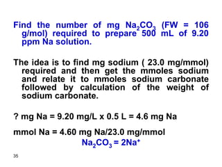 35
Find the number of mg Na2CO3 (FW = 106
g/mol) required to prepare 500 mL of 9.20
ppm Na solution.
The idea is to find mg sodium ( 23.0 mg/mmol)
required and then get the mmoles sodium
and relate it to mmoles sodium carbonate
followed by calculation of the weight of
sodium carbonate.
? mg Na = 9.20 mg/L x 0.5 L = 4.6 mg Na
mmol Na = 4.60 mg Na/23.0 mg/mmol
Na2CO3 = 2Na+
 
