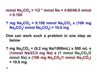 36
mmol Na2CO3 = 1/2 * mmol Na = 4.60/46.0 mmol
= 0.100
? mg Na2CO3 = 0.100 mmol Na2CO3 x (106 mg
Na2CO3/ mmol Na2CO3) = 10.6 mg
One can work such a problem in one step as
below
? mg Na2CO3 = (9.2 mg Na/1000mL) x 500 mL x
(1mmol Na/23.0 mg Na) x (1 mmol Na2CO3/2
mmol Na) x (106 mg Na2CO3/1 mmol Na2CO3)
= 10.6 mg
 