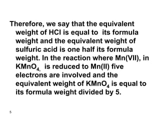 5
Therefore, we say that the equivalent
weight of HCl is equal to its formula
weight and the equivalent weight of
sulfuric acid is one half its formula
weight. In the reaction where Mn(VII), in
KMnO4, is reduced to Mn(II) five
electrons are involved and the
equivalent weight of KMnO4 is equal to
its formula weight divided by 5.
 