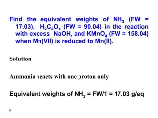 8
Find the equivalent weights of NH3 (FW =
17.03), H2C2O4 (FW = 90.04) in the reaction
with excess NaOH, and KMnO4 (FW = 158.04)
when Mn(VII) is reduced to Mn(II).
Solution
Ammonia reacts with one proton only
Equivalent weights of NH3 = FW/1 = 17.03 g/eq
 