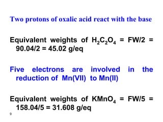 9
Two protons of oxalic acid react with the base
Equivalent weights of H2C2O4 = FW/2 =
90.04/2 = 45.02 g/eq
Five electrons are involved in the
reduction of Mn(VII) to Mn(II)
Equivalent weights of KMnO4 = FW/5 =
158.04/5 = 31.608 g/eq
 