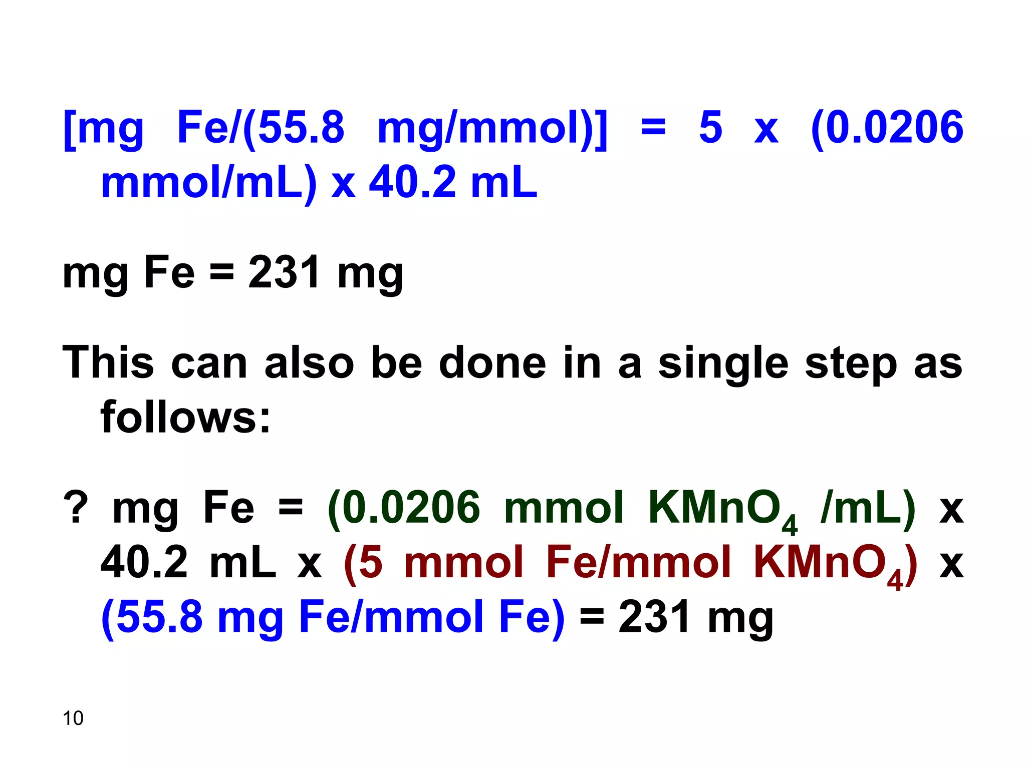 10
[mg Fe/(55.8 mg/mmol)] = 5 x (0.0206
mmol/mL) x 40.2 mL
mg Fe = 231 mg
This can also be done in a single step as
follows:
? mg Fe = (0.0206 mmol KMnO4 /mL) x
40.2 mL x (5 mmol Fe/mmol KMnO4) x
(55.8 mg Fe/mmol Fe) = 231 mg
 