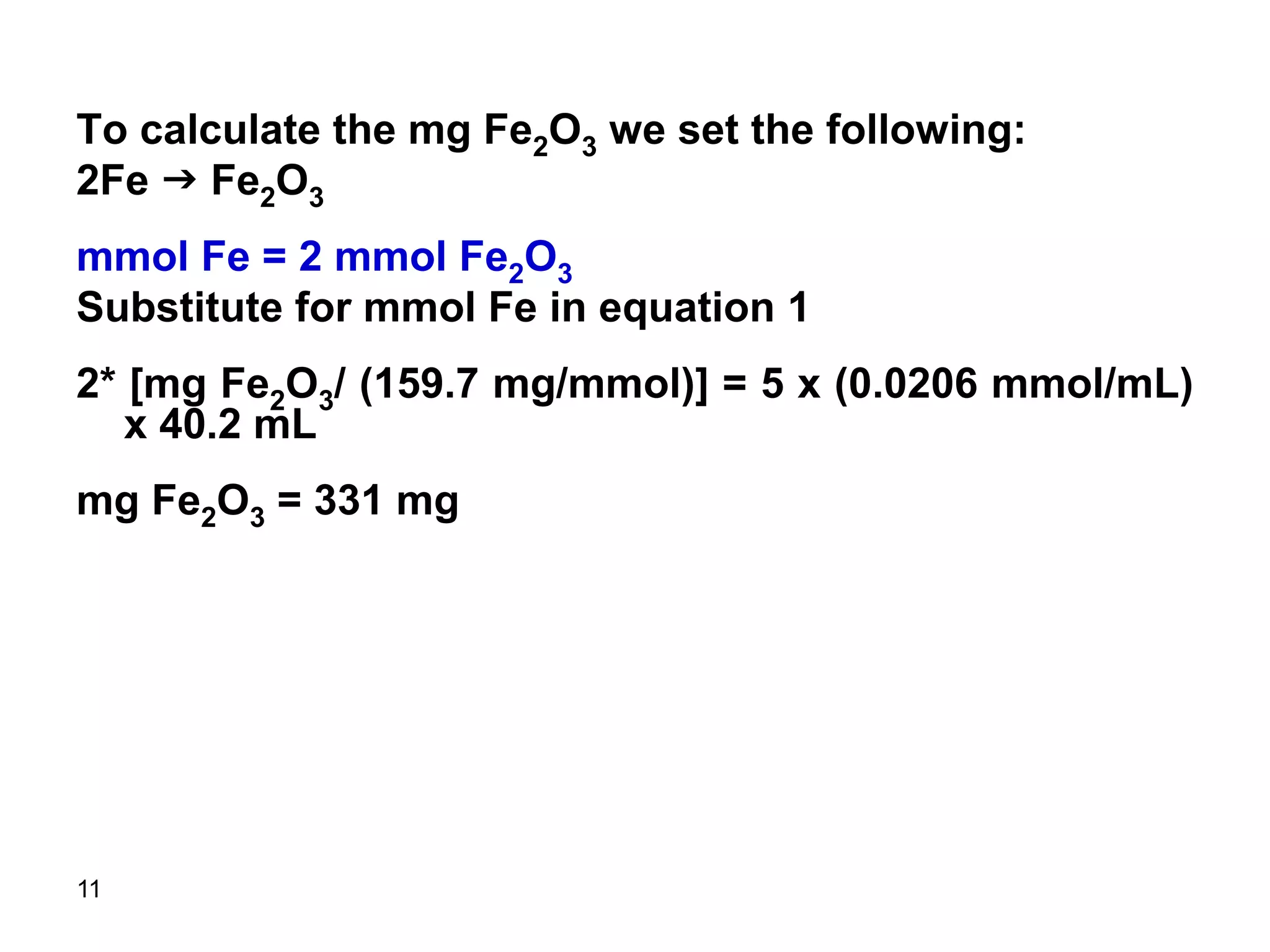 11
To calculate the mg Fe2O3 we set the following:
2Fe g Fe2O3
mmol Fe = 2 mmol Fe2O3
Substitute for mmol Fe in equation 1
2* [mg Fe2O3/ (159.7 mg/mmol)] = 5 x (0.0206 mmol/mL)
x 40.2 mL
mg Fe2O3 = 331 mg
 