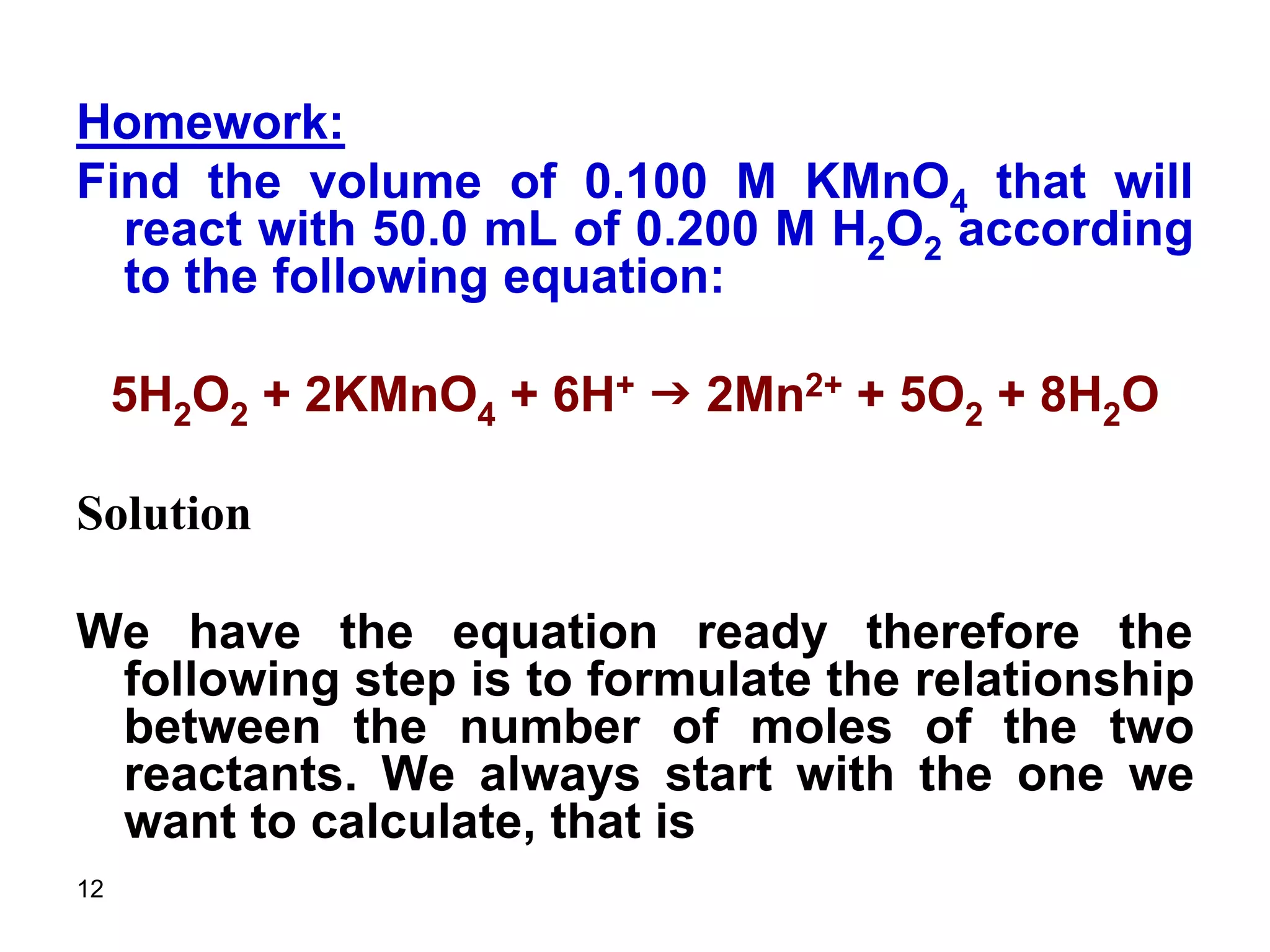 12
Homework:
Find the volume of 0.100 M KMnO4 that will
react with 50.0 mL of 0.200 M H2O2 according
to the following equation:
5H2O2 + 2KMnO4 + 6H+ g 2Mn2+ + 5O2 + 8H2O
Solution
We have the equation ready therefore the
following step is to formulate the relationship
between the number of moles of the two
reactants. We always start with the one we
want to calculate, that is
 