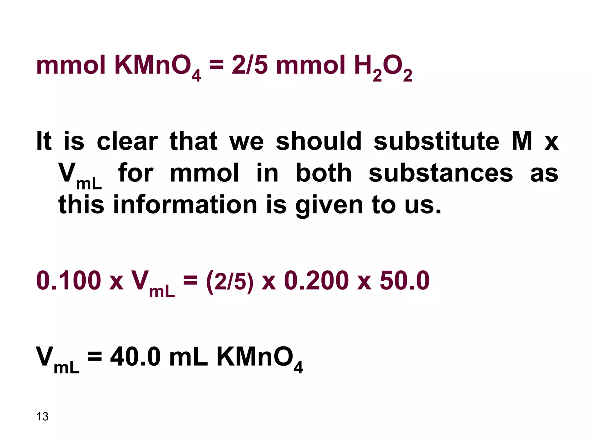 13
mmol KMnO4 = 2/5 mmol H2O2
It is clear that we should substitute M x
VmL for mmol in both substances as
this information is given to us.
0.100 x VmL = (2/5) x 0.200 x 50.0
VmL = 40.0 mL KMnO4
 