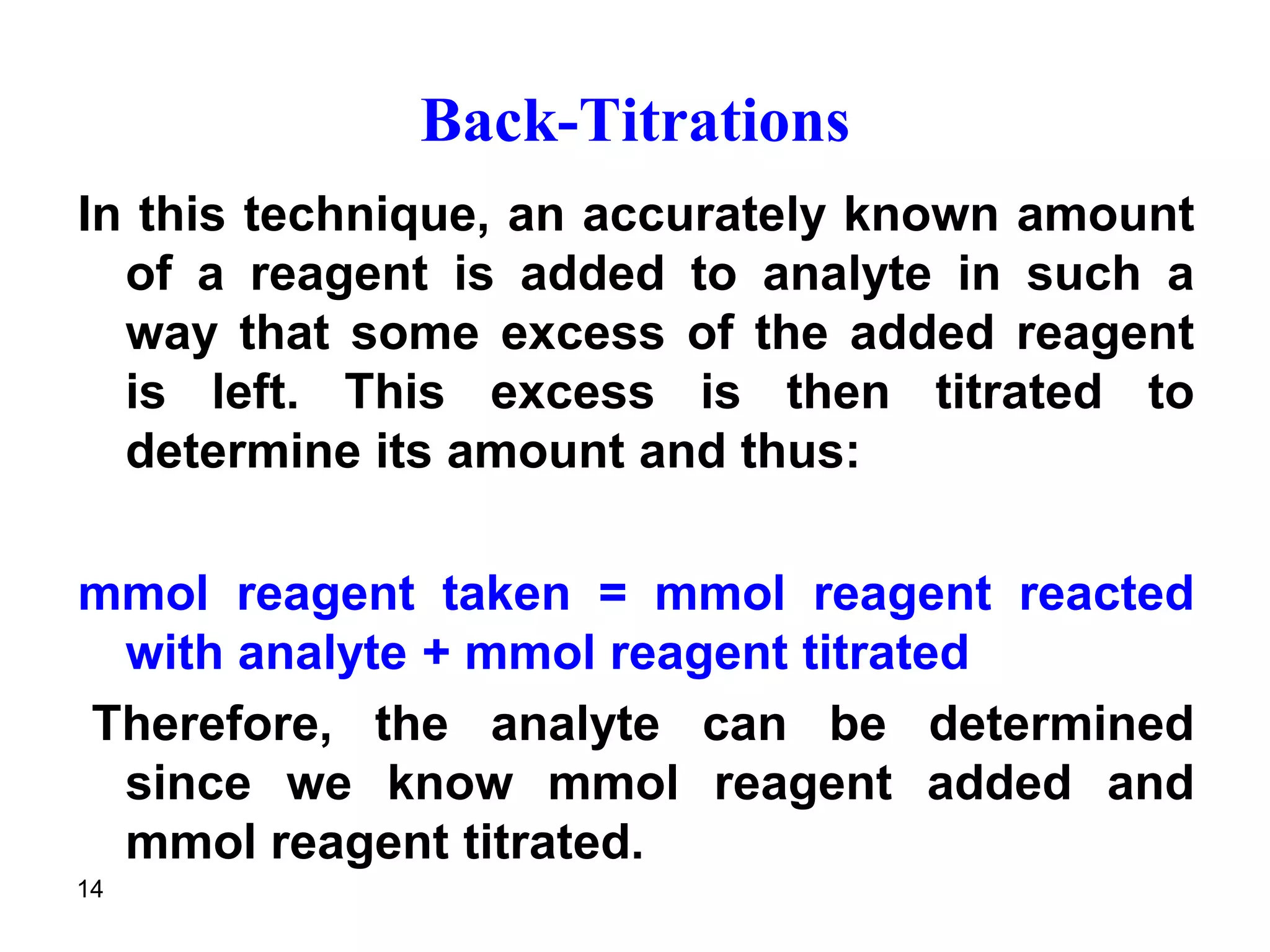 14
Back-Titrations
In this technique, an accurately known amount
of a reagent is added to analyte in such a
way that some excess of the added reagent
is left. This excess is then titrated to
determine its amount and thus:
mmol reagent taken = mmol reagent reacted
with analyte + mmol reagent titrated
Therefore, the analyte can be determined
since we know mmol reagent added and
mmol reagent titrated.
 