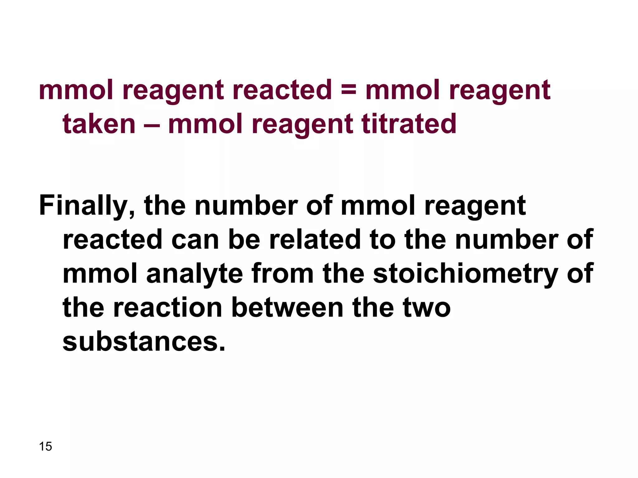 15
mmol reagent reacted = mmol reagent
taken – mmol reagent titrated
Finally, the number of mmol reagent
reacted can be related to the number of
mmol analyte from the stoichiometry of
the reaction between the two
substances.
 