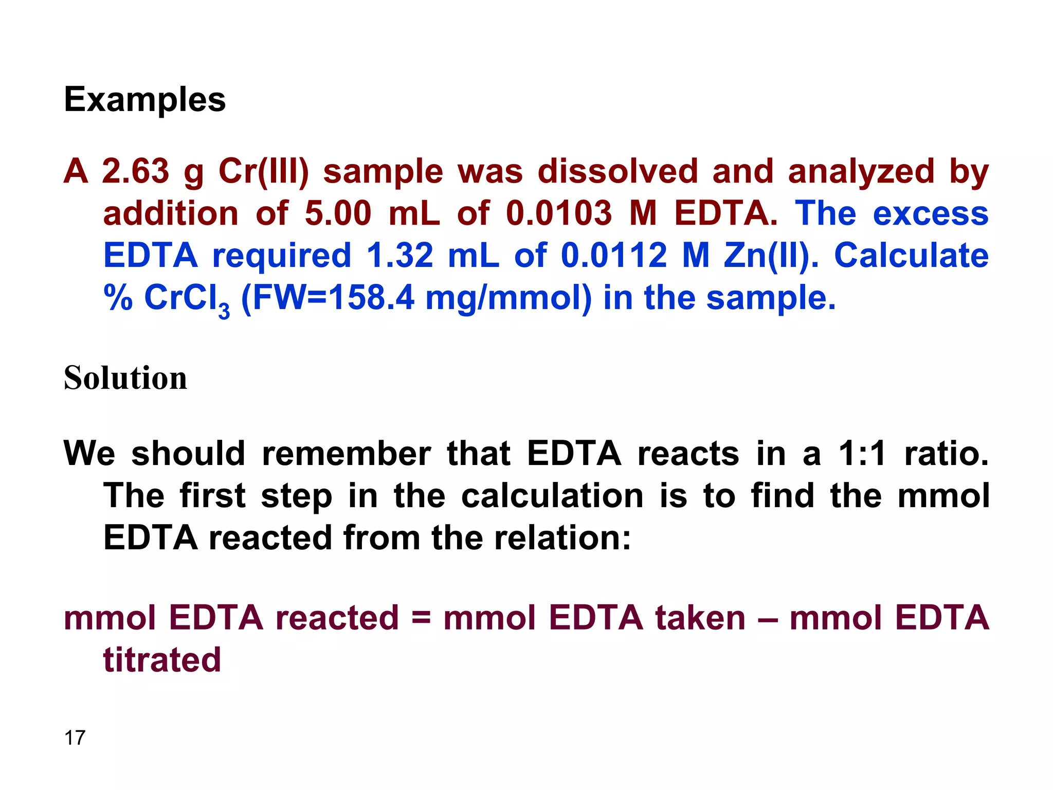 17
Examples
A 2.63 g Cr(III) sample was dissolved and analyzed by
addition of 5.00 mL of 0.0103 M EDTA. The excess
EDTA required 1.32 mL of 0.0112 M Zn(II). Calculate
% CrCl3 (FW=158.4 mg/mmol) in the sample.
Solution
We should remember that EDTA reacts in a 1:1 ratio.
The first step in the calculation is to find the mmol
EDTA reacted from the relation:
mmol EDTA reacted = mmol EDTA taken – mmol EDTA
titrated
 