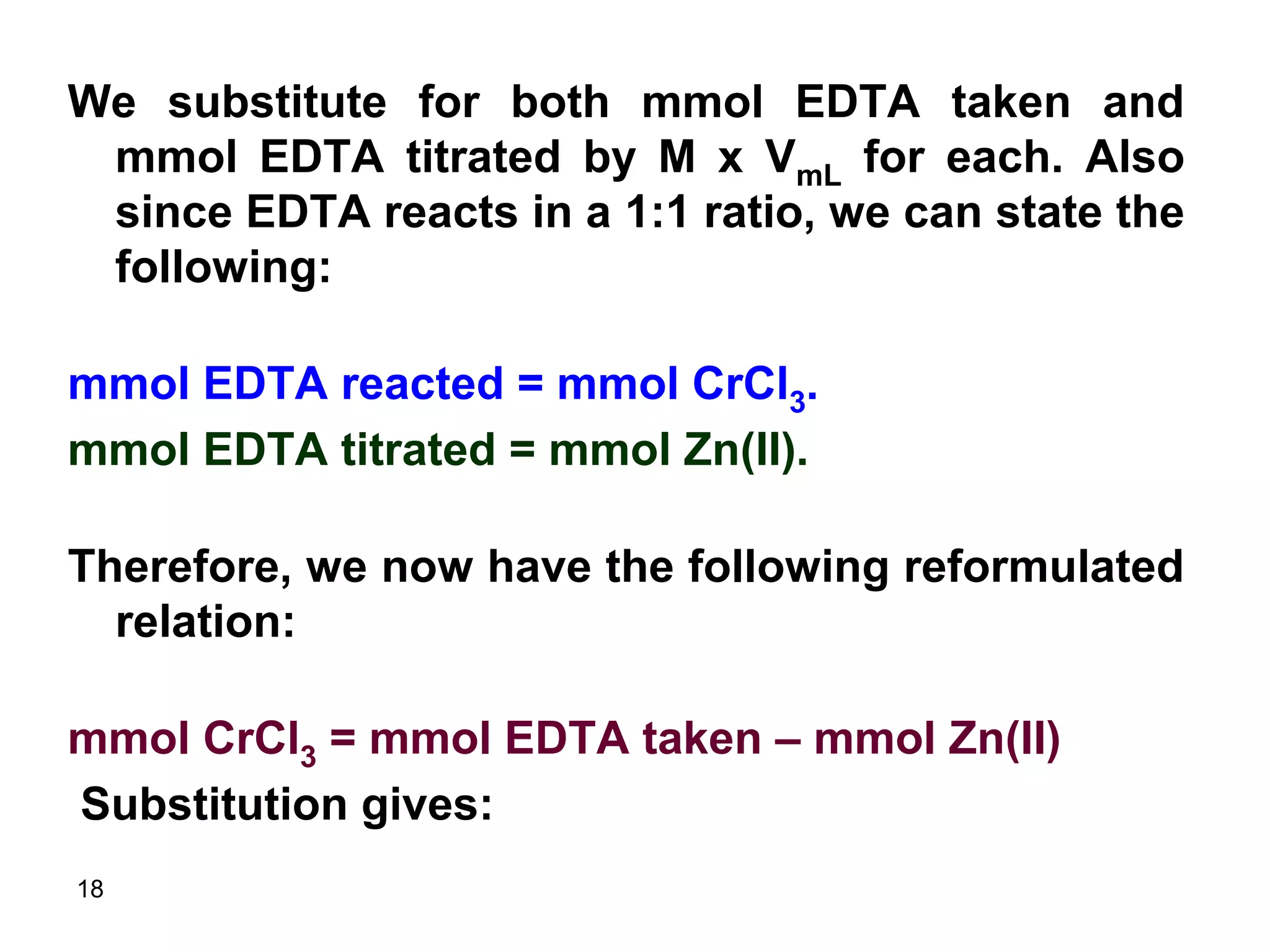 18
We substitute for both mmol EDTA taken and
mmol EDTA titrated by M x VmL for each. Also
since EDTA reacts in a 1:1 ratio, we can state the
following:
mmol EDTA reacted = mmol CrCl3.
mmol EDTA titrated = mmol Zn(II).
Therefore, we now have the following reformulated
relation:
mmol CrCl3 = mmol EDTA taken – mmol Zn(II)
Substitution gives:
 