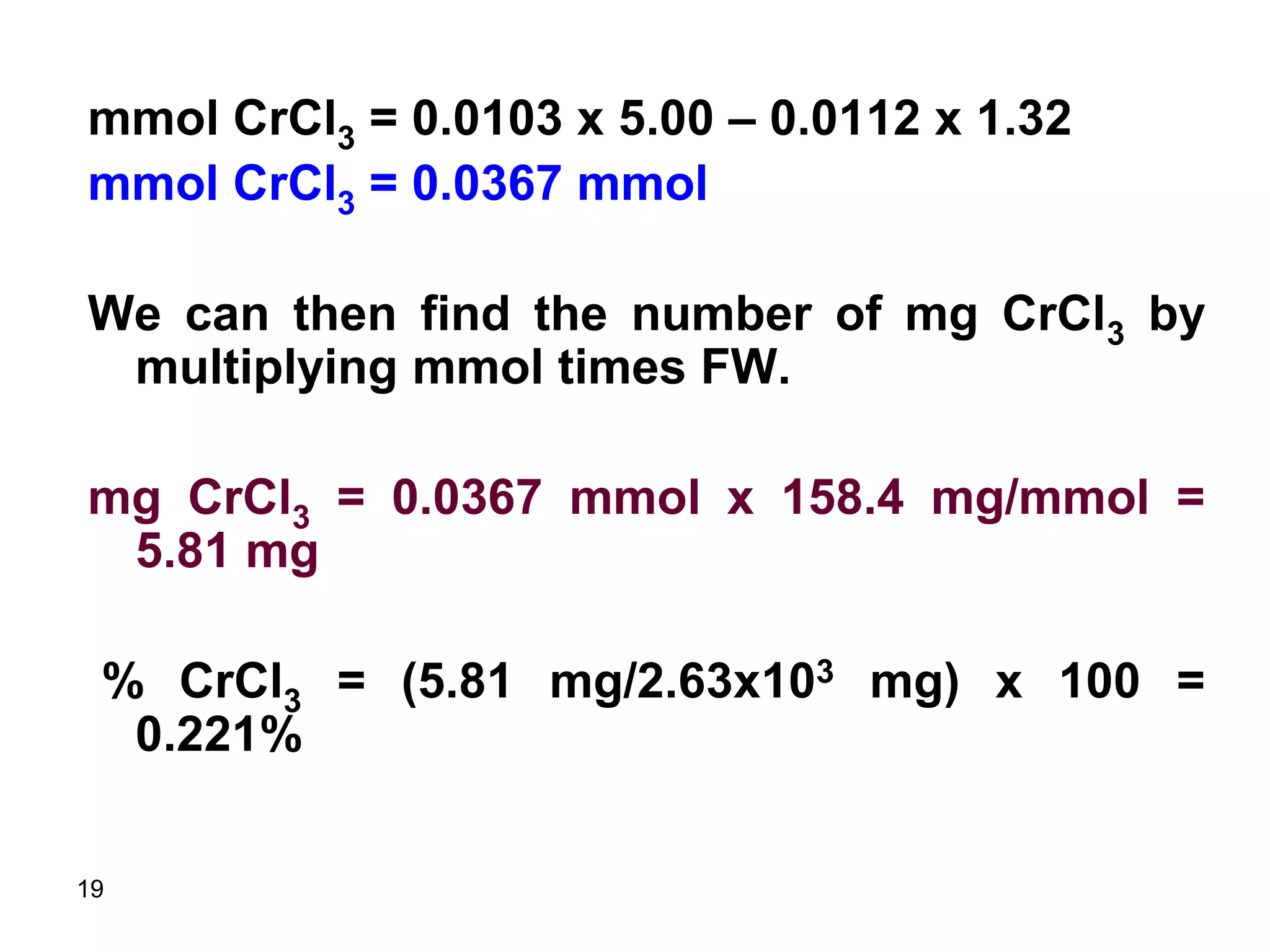 19
mmol CrCl3 = 0.0103 x 5.00 – 0.0112 x 1.32
mmol CrCl3 = 0.0367 mmol
We can then find the number of mg CrCl3 by
multiplying mmol times FW.
mg CrCl3 = 0.0367 mmol x 158.4 mg/mmol =
5.81 mg
% CrCl3 = (5.81 mg/2.63x103 mg) x 100 =
0.221%
 