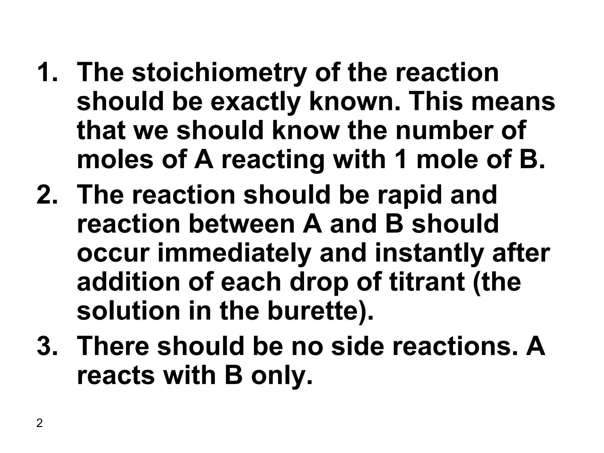 2
1. The stoichiometry of the reaction
should be exactly known. This means
that we should know the number of
moles of A reacting with 1 mole of B.
2. The reaction should be rapid and
reaction between A and B should
occur immediately and instantly after
addition of each drop of titrant (the
solution in the burette).
3. There should be no side reactions. A
reacts with B only.
 