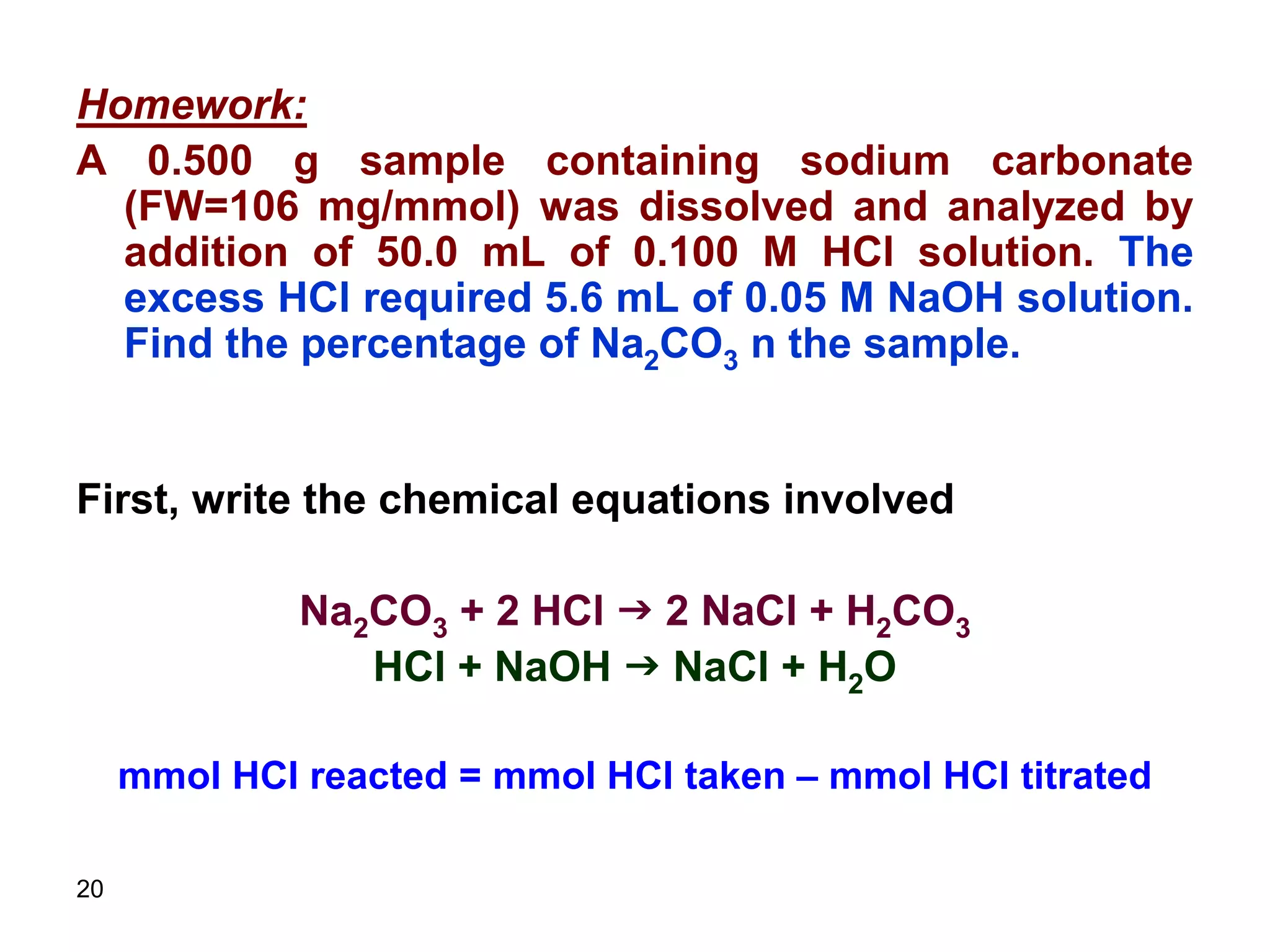 20
Homework:
A 0.500 g sample containing sodium carbonate
(FW=106 mg/mmol) was dissolved and analyzed by
addition of 50.0 mL of 0.100 M HCl solution. The
excess HCl required 5.6 mL of 0.05 M NaOH solution.
Find the percentage of Na2CO3 n the sample.
First, write the chemical equations involved
Na2CO3 + 2 HCl g 2 NaCl + H2CO3
HCl + NaOH g NaCl + H2O
mmol HCl reacted = mmol HCl taken – mmol HCl titrated
 