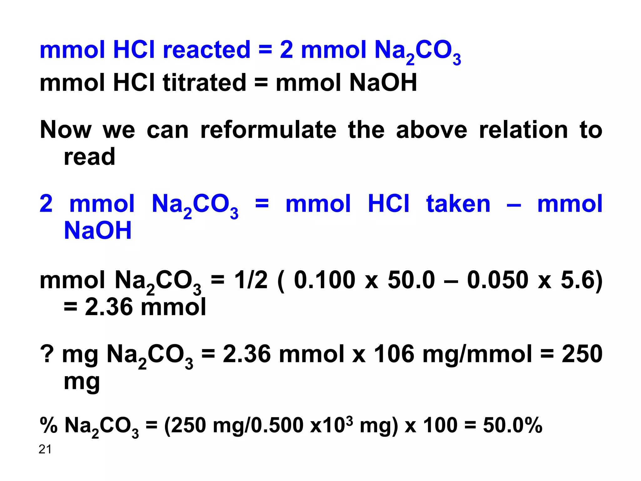 21
mmol HCl reacted = 2 mmol Na2CO3
mmol HCl titrated = mmol NaOH
Now we can reformulate the above relation to
read
2 mmol Na2CO3 = mmol HCl taken – mmol
NaOH
mmol Na2CO3 = 1/2 ( 0.100 x 50.0 – 0.050 x 5.6)
= 2.36 mmol
? mg Na2CO3 = 2.36 mmol x 106 mg/mmol = 250
mg
% Na2CO3 = (250 mg/0.500 x103 mg) x 100 = 50.0%
 