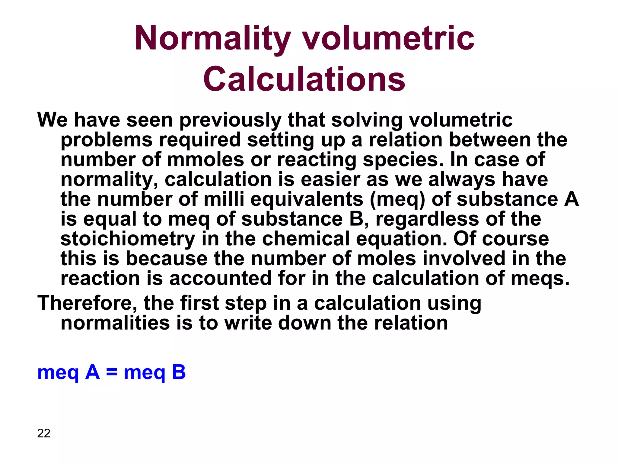 22
Normality volumetric
Calculations
We have seen previously that solving volumetric
problems required setting up a relation between the
number of mmoles or reacting species. In case of
normality, calculation is easier as we always have
the number of milli equivalents (meq) of substance A
is equal to meq of substance B, regardless of the
stoichiometry in the chemical equation. Of course
this is because the number of moles involved in the
reaction is accounted for in the calculation of meqs.
Therefore, the first step in a calculation using
normalities is to write down the relation
meq A = meq B
 