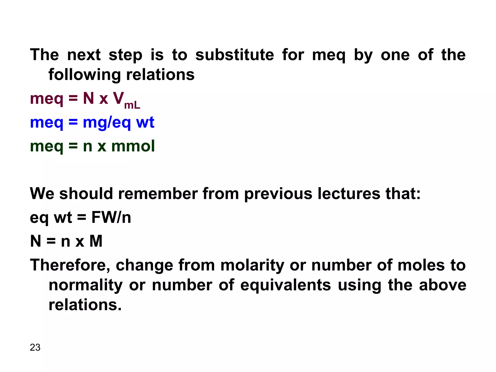 23
The next step is to substitute for meq by one of the
following relations
meq = N x VmL
meq = mg/eq wt
meq = n x mmol
We should remember from previous lectures that:
eq wt = FW/n
N = n x M
Therefore, change from molarity or number of moles to
normality or number of equivalents using the above
relations.
 
