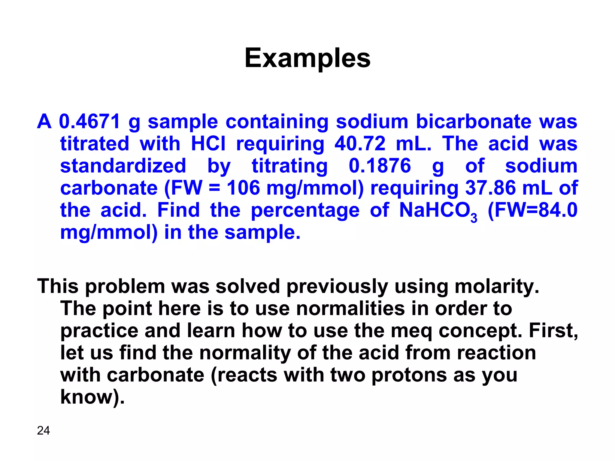 24
Examples
A 0.4671 g sample containing sodium bicarbonate was
titrated with HCl requiring 40.72 mL. The acid was
standardized by titrating 0.1876 g of sodium
carbonate (FW = 106 mg/mmol) requiring 37.86 mL of
the acid. Find the percentage of NaHCO3 (FW=84.0
mg/mmol) in the sample.
This problem was solved previously using molarity.
The point here is to use normalities in order to
practice and learn how to use the meq concept. First,
let us find the normality of the acid from reaction
with carbonate (reacts with two protons as you
know).
 