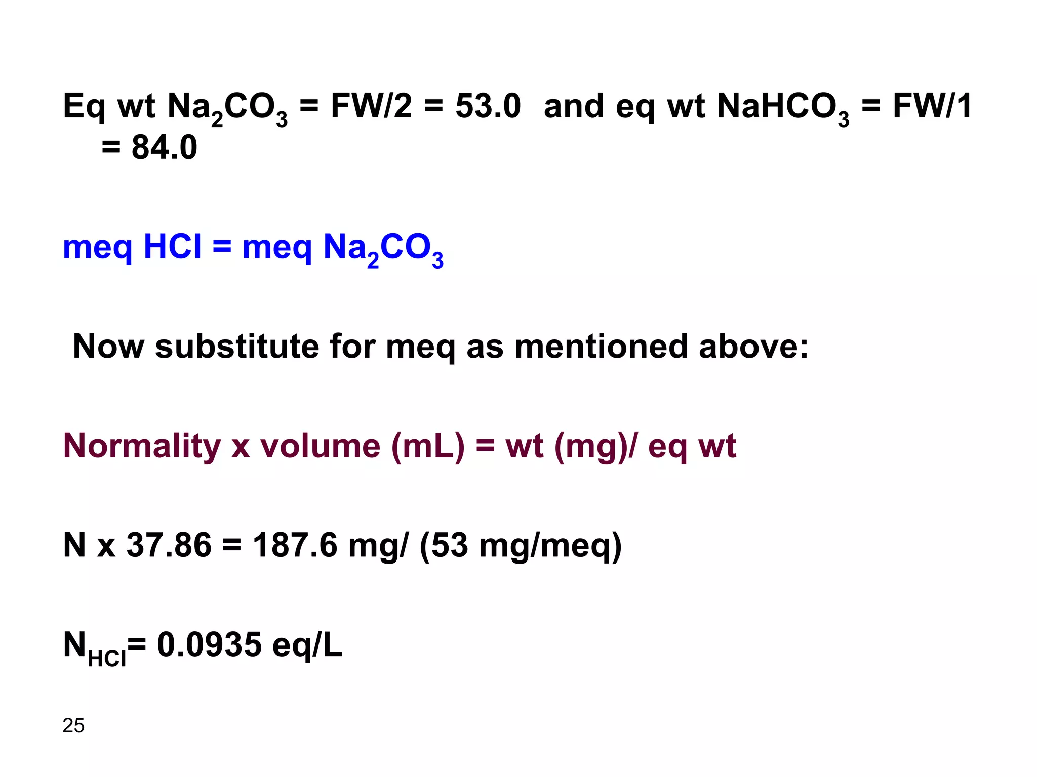 25
Eq wt Na2CO3 = FW/2 = 53.0 and eq wt NaHCO3 = FW/1
= 84.0
meq HCl = meq Na2CO3
Now substitute for meq as mentioned above:
Normality x volume (mL) = wt (mg)/ eq wt
N x 37.86 = 187.6 mg/ (53 mg/meq)
NHCl= 0.0935 eq/L
 