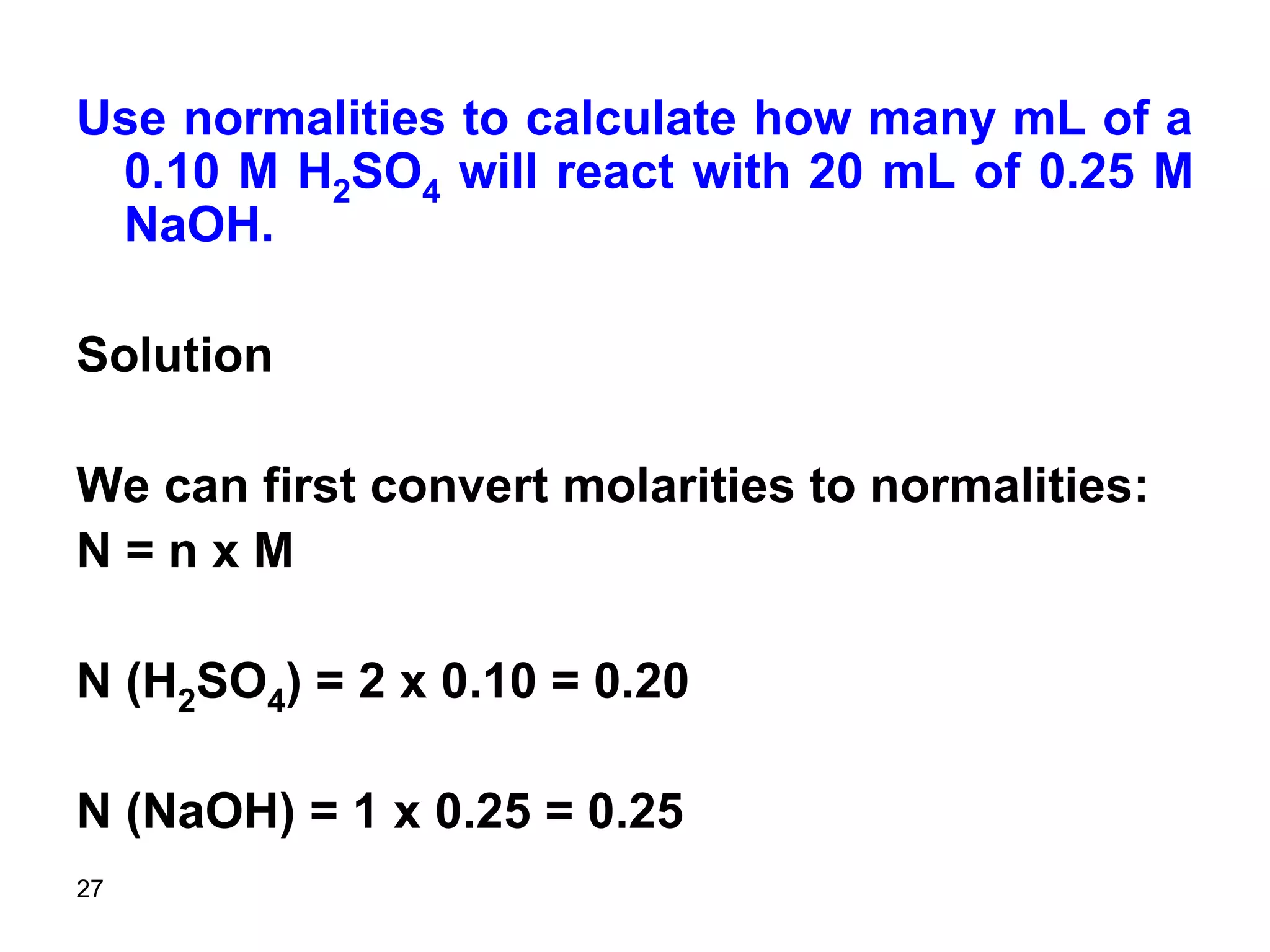 27
Use normalities to calculate how many mL of a
0.10 M H2SO4 will react with 20 mL of 0.25 M
NaOH.
Solution
We can first convert molarities to normalities:
N = n x M
N (H2SO4) = 2 x 0.10 = 0.20
N (NaOH) = 1 x 0.25 = 0.25
 