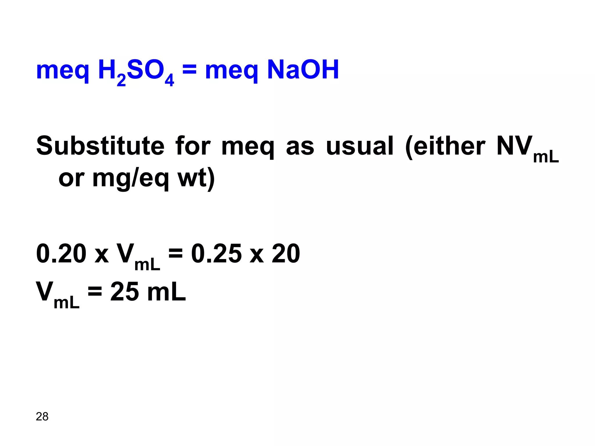 28
meq H2SO4 = meq NaOH
Substitute for meq as usual (either NVmL
or mg/eq wt)
0.20 x VmL = 0.25 x 20
VmL = 25 mL
 